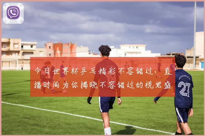 今日世界杯乒乓精彩不容错过，直播时间为你揭晓不容错过的视觉盛宴