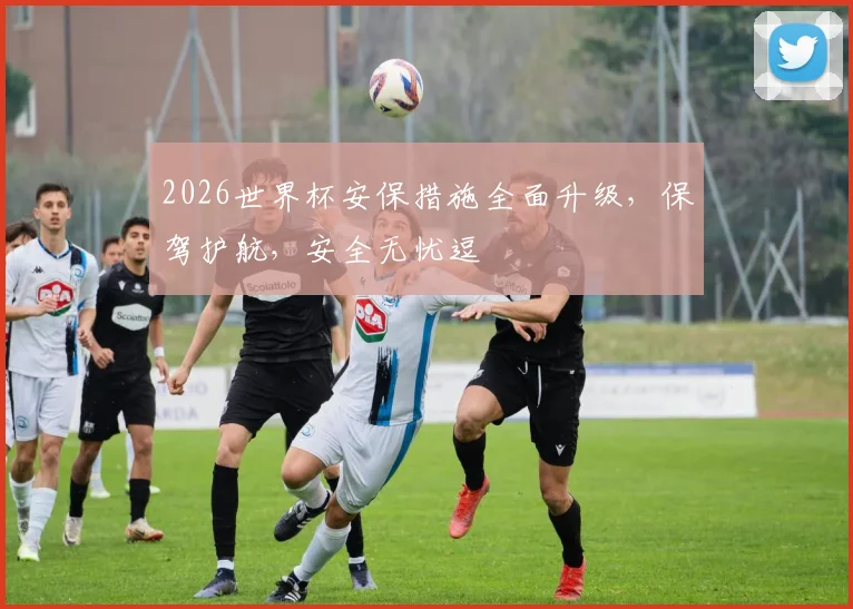 2026世界杯安保措施全面升级，保驾护航，安全无忧逗