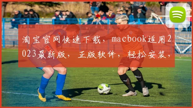 淘宝官网快速下载，macbook适用2023最新版，正版软件，轻松安装，三步搞定，安全无忧，