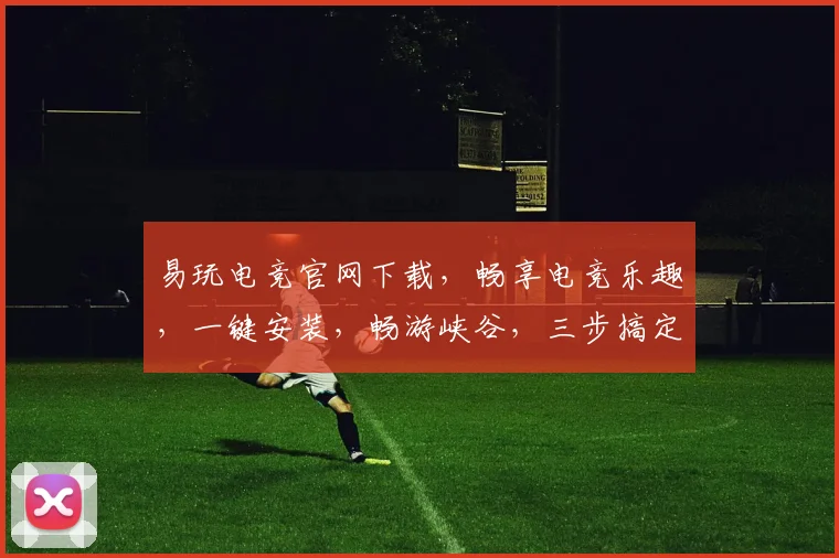易玩电竞官网下载，畅享电竞乐趣，一键安装，畅游峡谷，三步搞定，轻松体验
