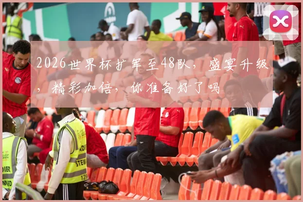 2026世界杯扩军至48队，盛宴升级，精彩加倍，你准备好了吗