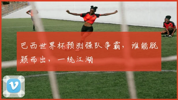 巴西世界杯预测强队争霸，谁能脱颖而出，一统江湖