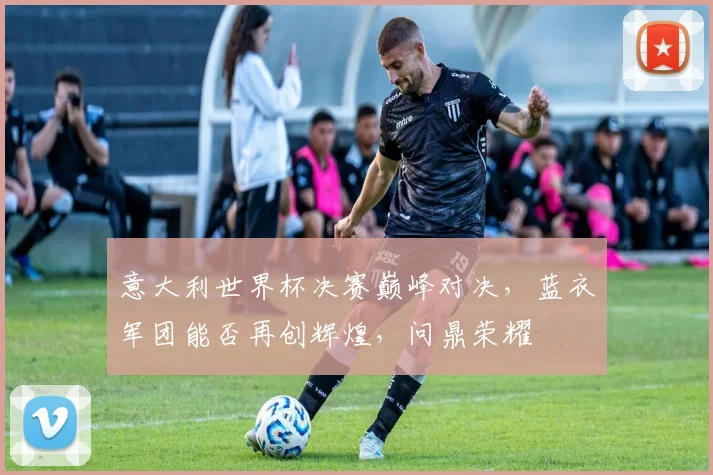 意大利世界杯决赛巅峰对决，蓝衣军团能否再创辉煌，问鼎荣耀